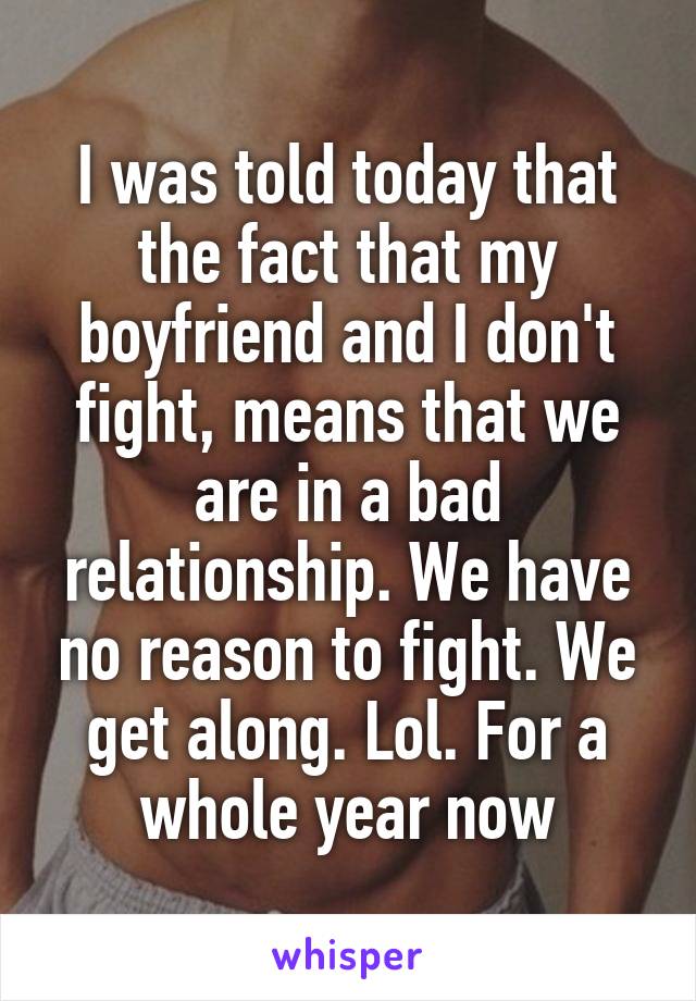 I was told today that the fact that my boyfriend and I don't fight, means that we are in a bad relationship. We have no reason to fight. We get along. Lol. For a whole year now