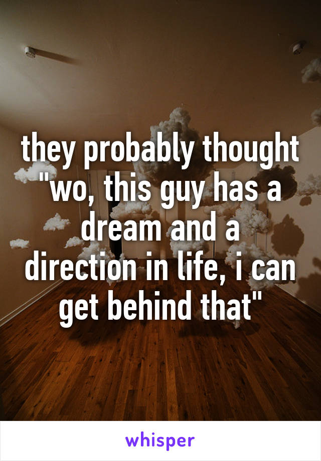 they probably thought "wo, this guy has a dream and a direction in life, i can get behind that"