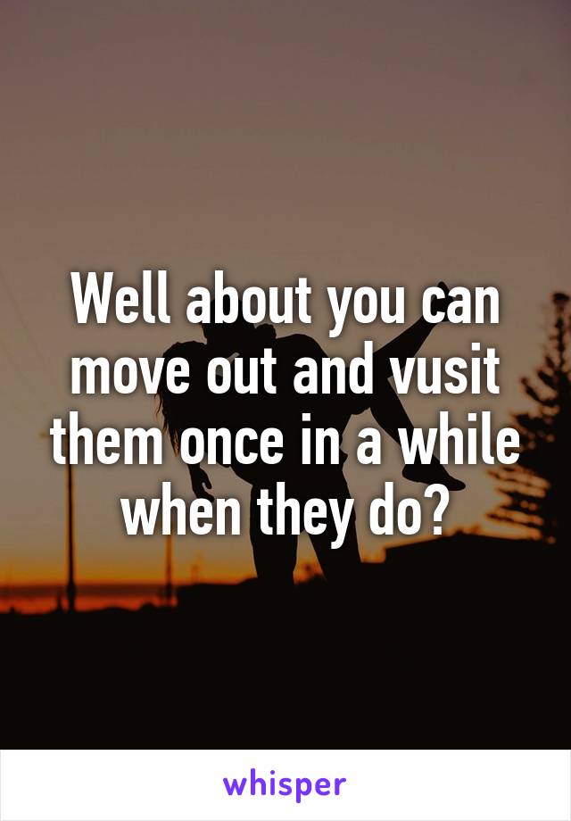 Well about you can move out and vusit them once in a while when they do?