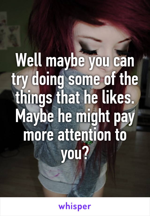Well maybe you can try doing some of the things that he likes. Maybe he might pay more attention to you?