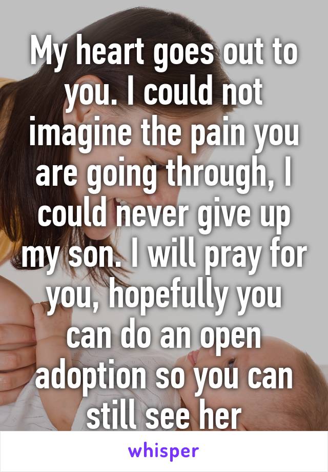 My heart goes out to you. I could not imagine the pain you are going through, I could never give up my son. I will pray for you, hopefully you can do an open adoption so you can still see her