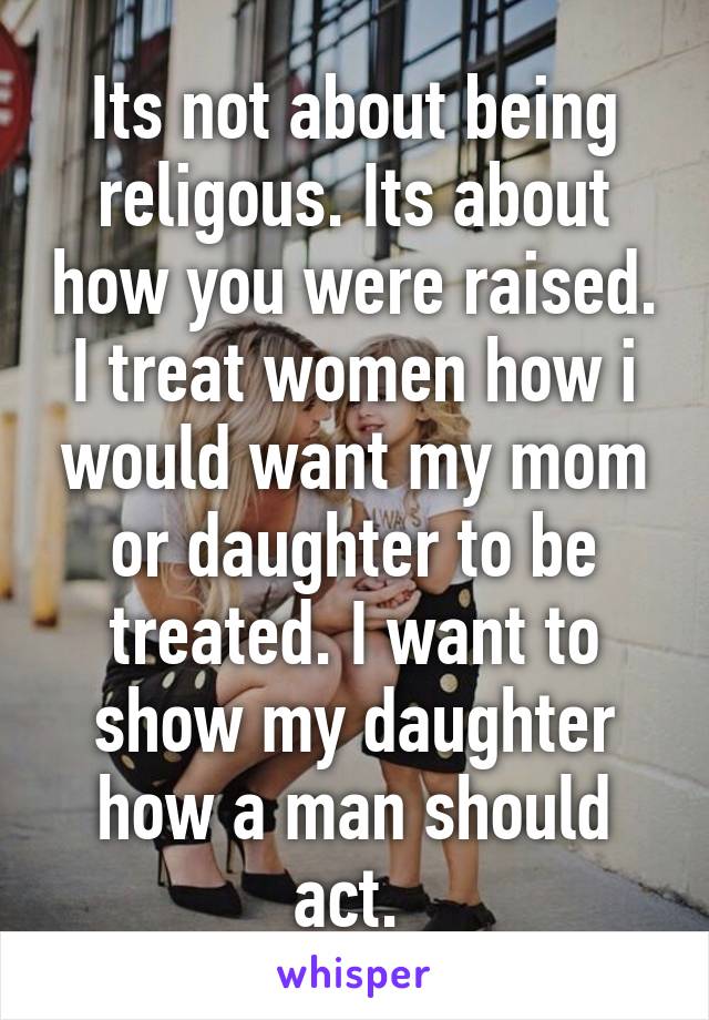 Its not about being religous. Its about how you were raised. I treat women how i would want my mom or daughter to be treated. I want to show my daughter how a man should act. 