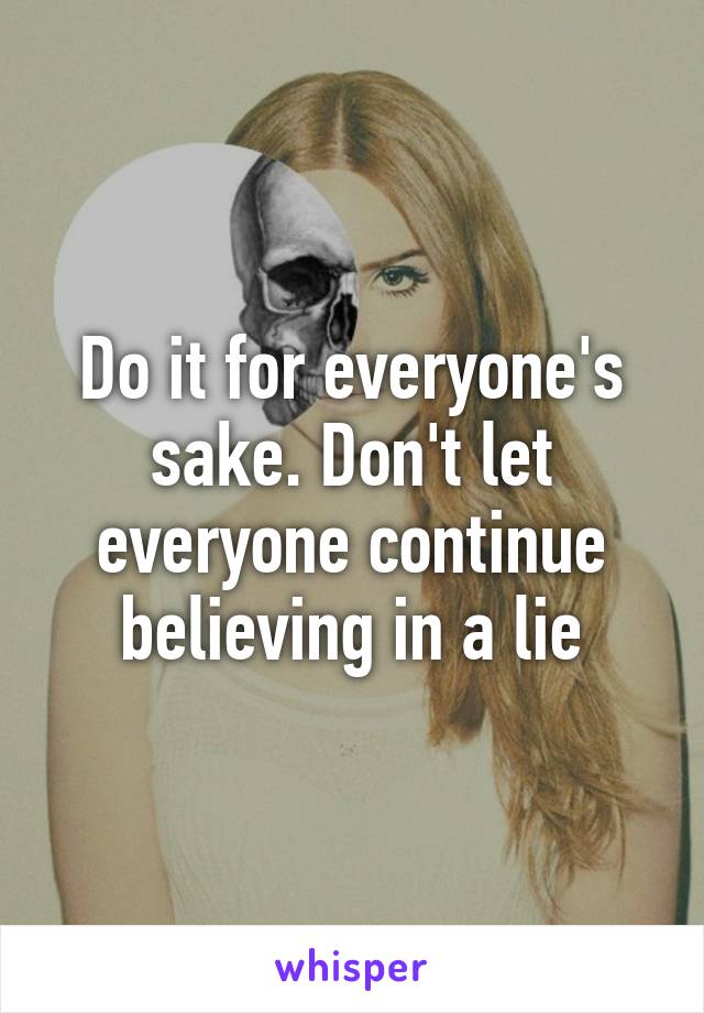 Do it for everyone's sake. Don't let everyone continue believing in a lie