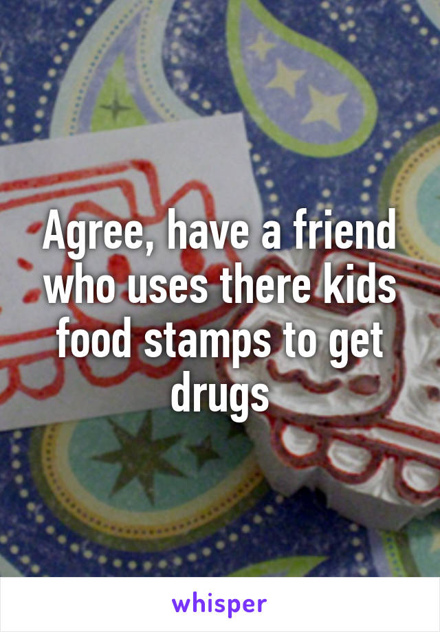 Agree, have a friend who uses there kids food stamps to get drugs