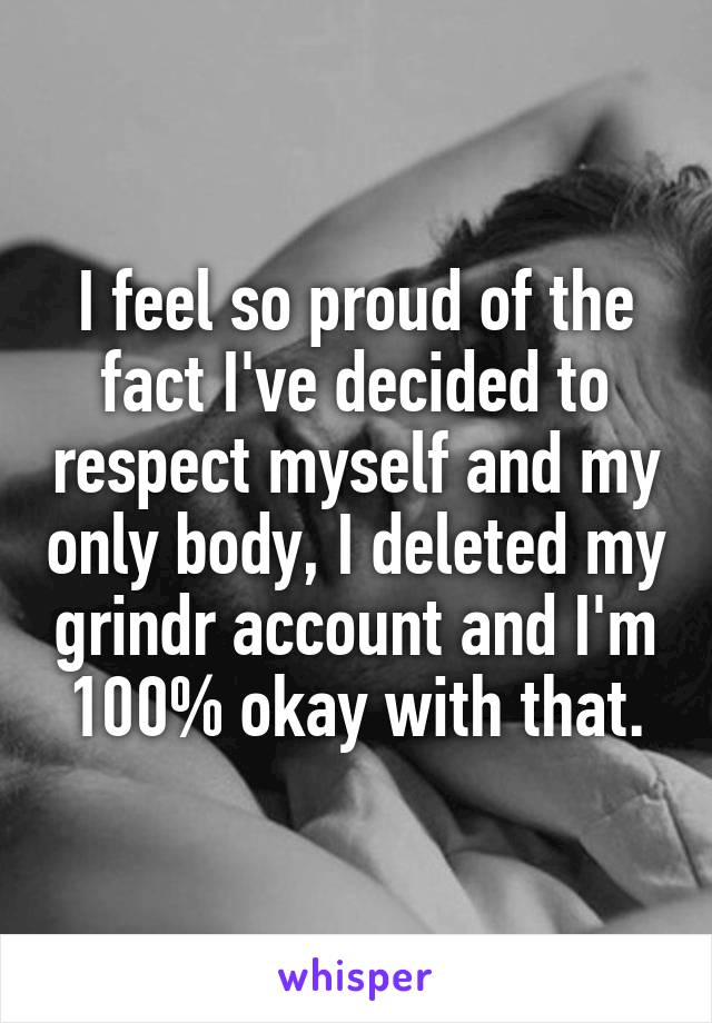 I feel so proud of the fact I've decided to respect myself and my only body, I deleted my grindr account and I'm 100% okay with that.
