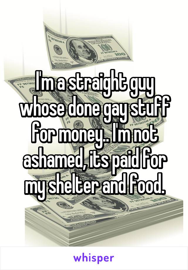 I'm a straight guy whose done gay stuff for money.. I'm not ashamed, its paid for my shelter and food.