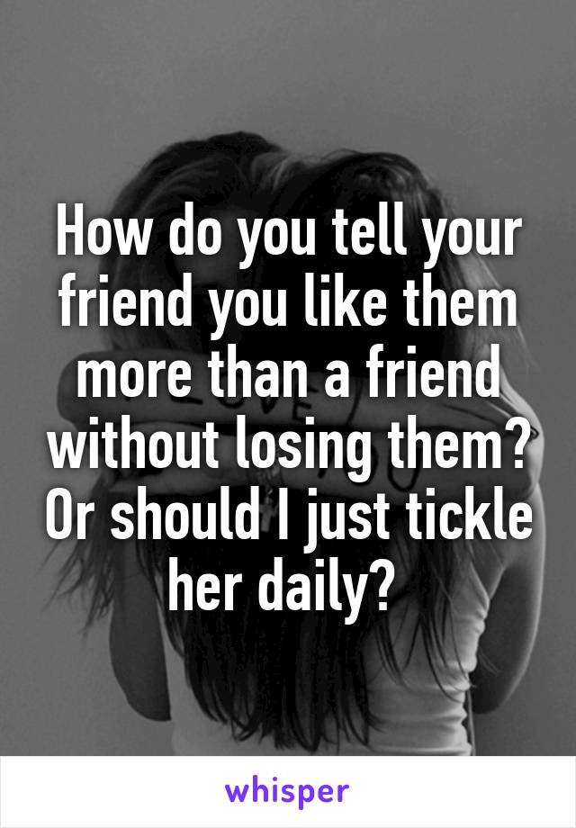 How do you tell your friend you like them more than a friend without losing them? Or should I just tickle her daily? 