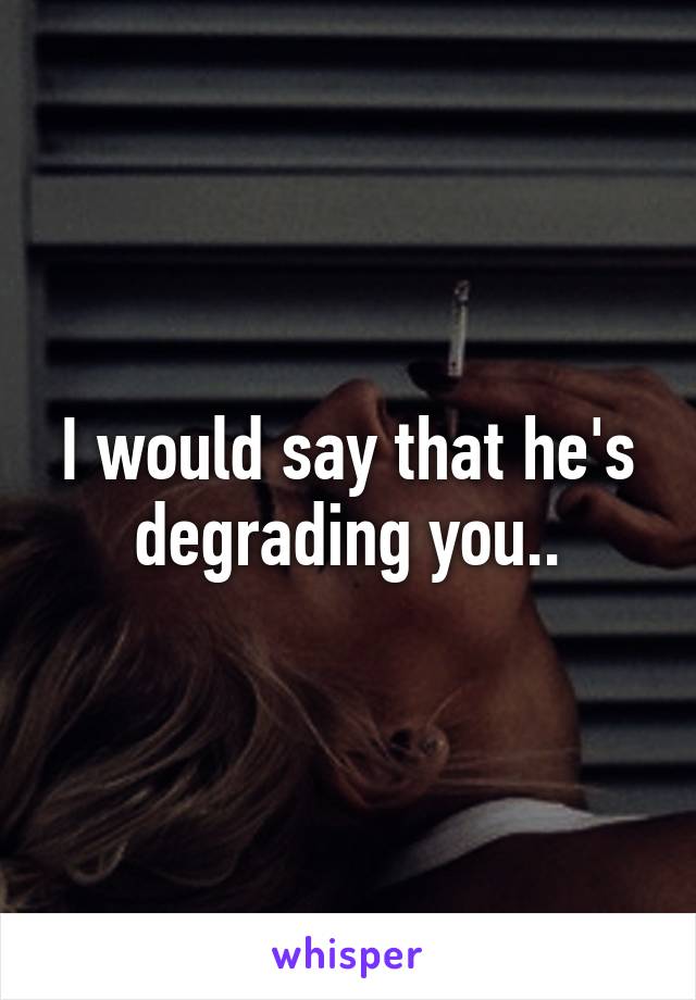 I would say that he's degrading you..