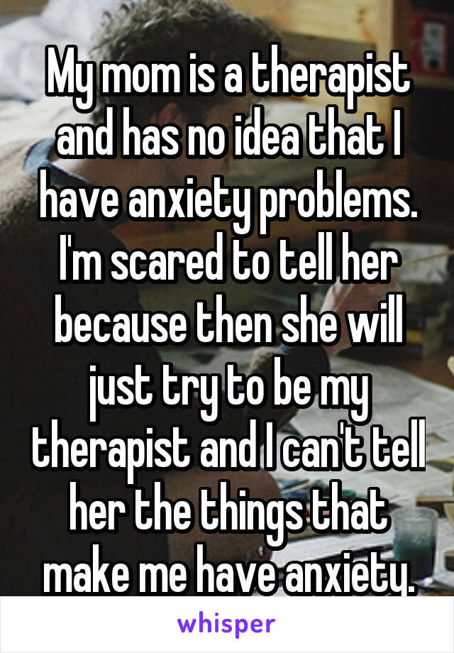 My mom is a therapist and has no idea that I have anxiety problems. I'm scared to tell her because then she will just try to be my therapist and I can't tell her the things that make me have anxiety.