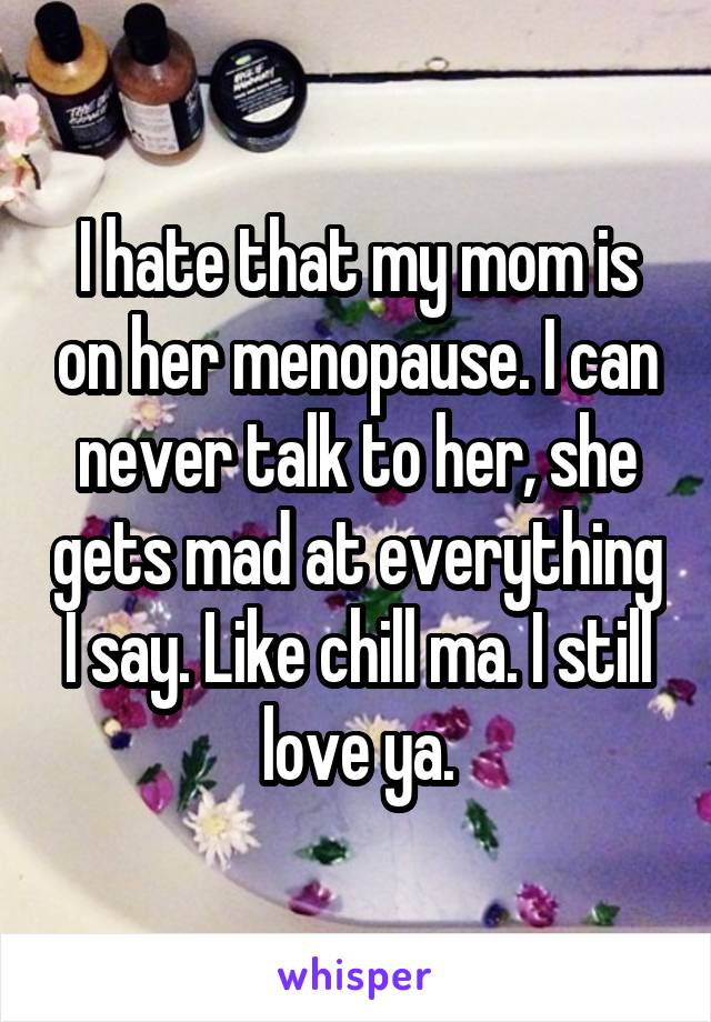 I hate that my mom is on her menopause. I can never talk to her, she gets mad at everything I say. Like chill ma. I still love ya.