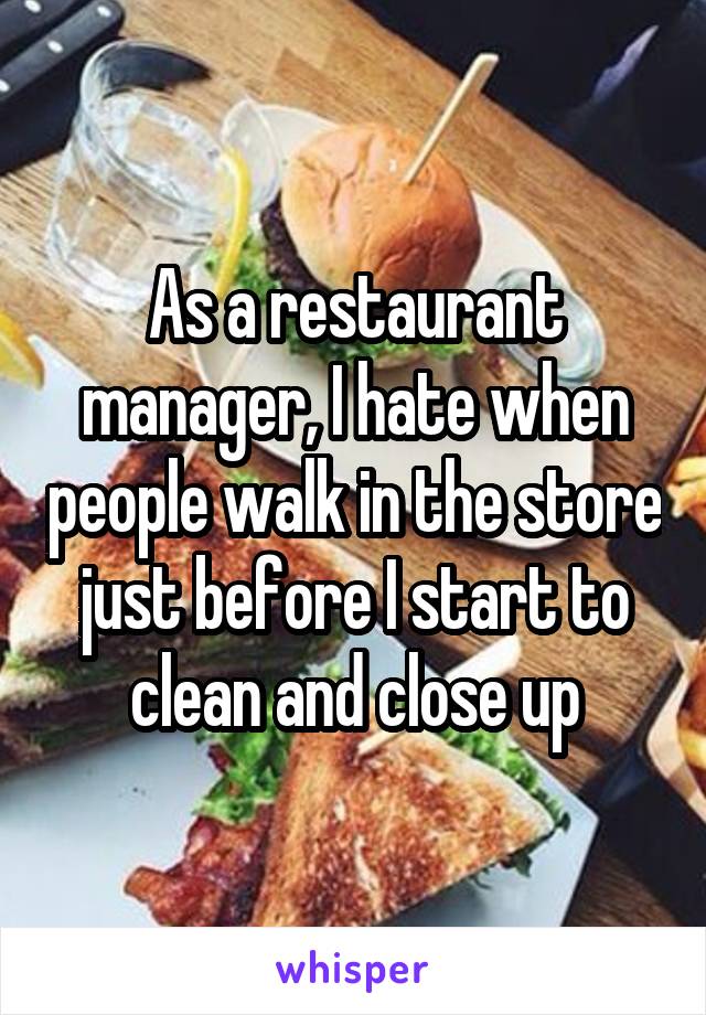 As a restaurant manager, I hate when people walk in the store just before I start to clean and close up