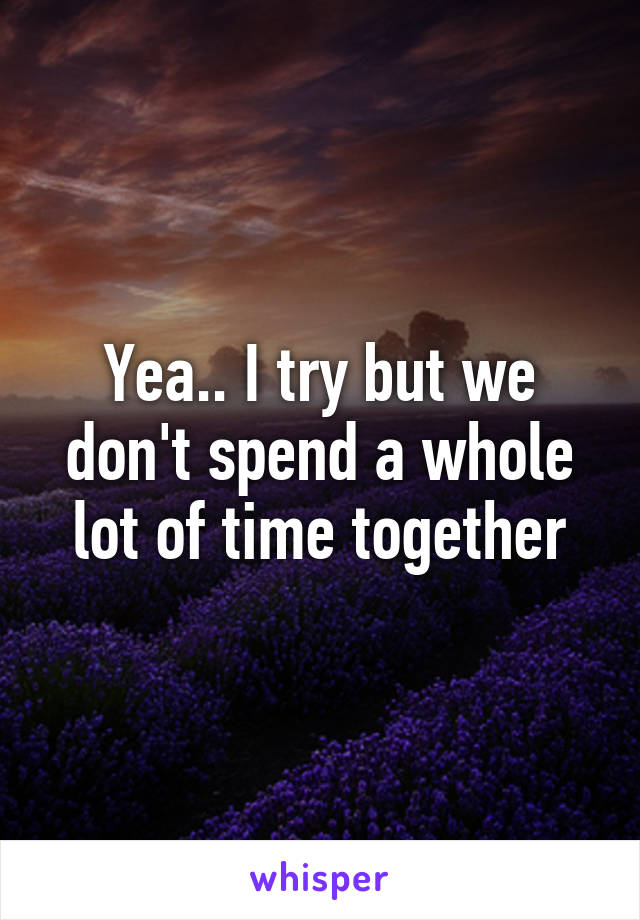 Yea.. I try but we don't spend a whole lot of time together