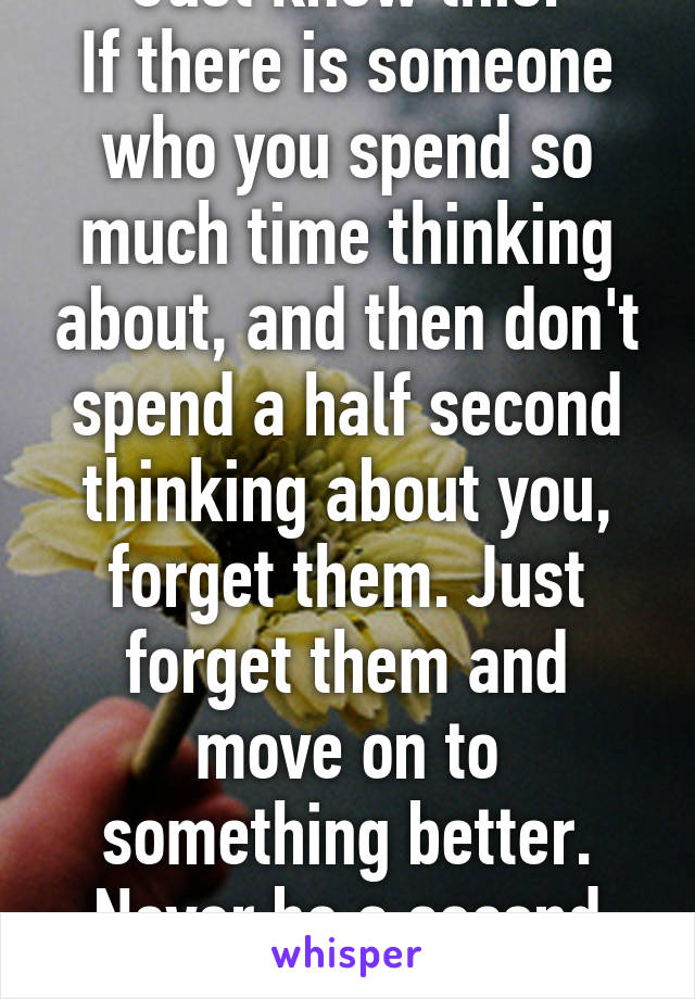 Just know this:
If there is someone who you spend so much time thinking about, and then don't spend a half second thinking about you, forget them. Just forget them and move on to something better. Never be a second choice.