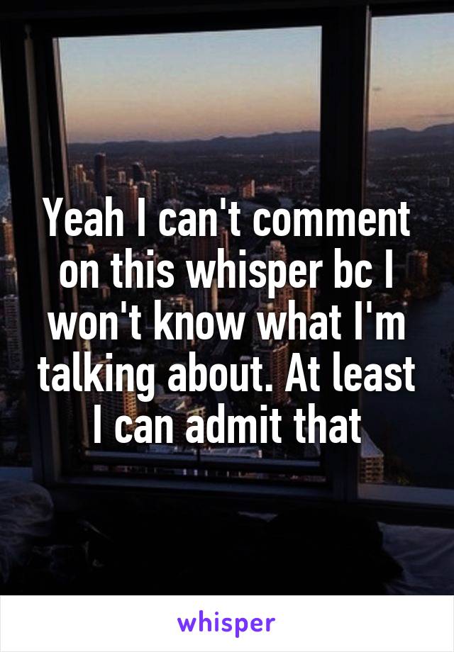 Yeah I can't comment on this whisper bc I won't know what I'm talking about. At least I can admit that