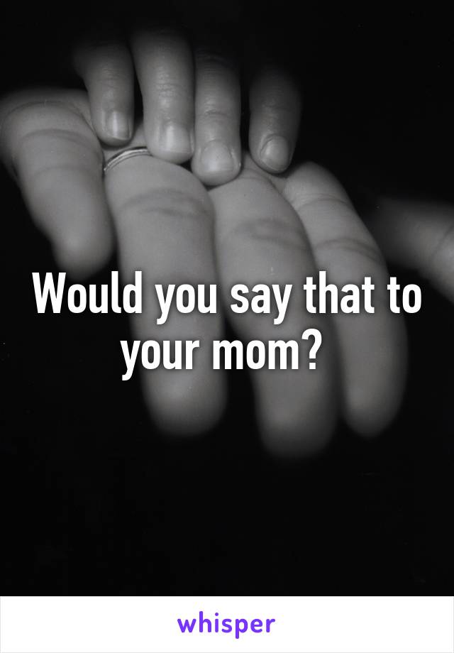 Would you say that to your mom? 