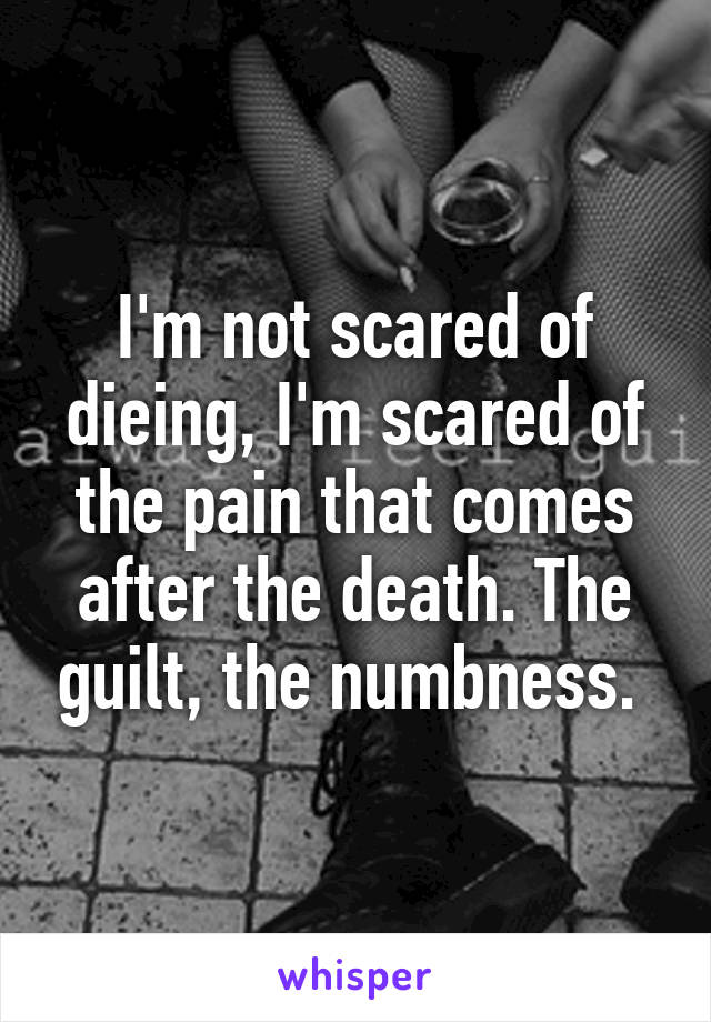 I'm not scared of dieing, I'm scared of the pain that comes after the death. The guilt, the numbness. 