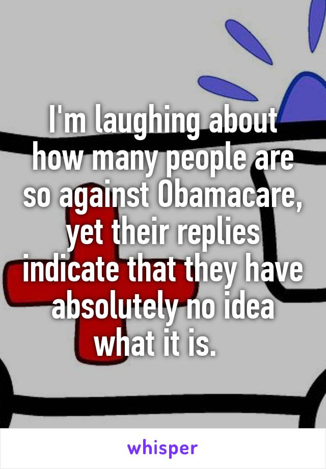 I'm laughing about how many people are so against Obamacare, yet their replies indicate that they have absolutely no idea what it is.  