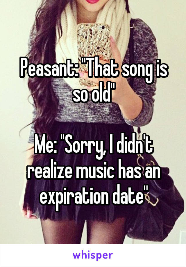 Peasant: "That song is so old"

Me: "Sorry, I didn't realize music has an expiration date"