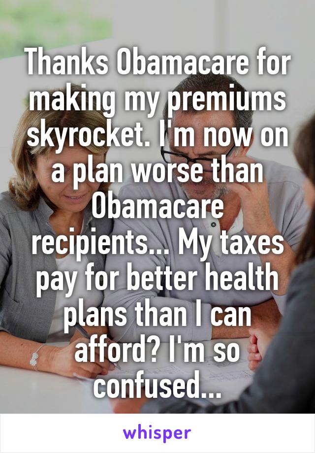Thanks Obamacare for making my premiums skyrocket. I'm now on a plan worse than Obamacare recipients... My taxes pay for better health plans than I can afford? I'm so confused...