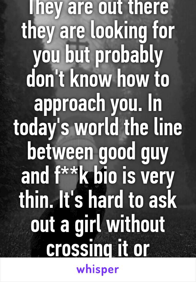 They are out there they are looking for you but probably don't know how to approach you. In today's world the line between good guy and f**k bio is very thin. It's hard to ask out a girl without crossing it or seeming weird.