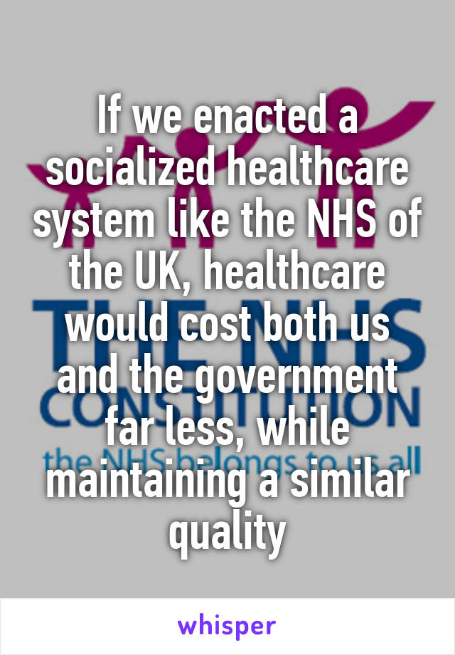 If we enacted a socialized healthcare system like the NHS of the UK, healthcare would cost both us and the government far less, while maintaining a similar quality