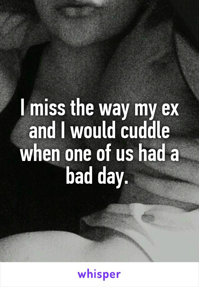I miss the way my ex and I would cuddle when one of us had a bad day. 