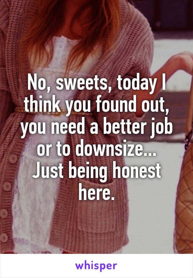 No, sweets, today I think you found out, you need a better job or to downsize...
Just being honest here.
