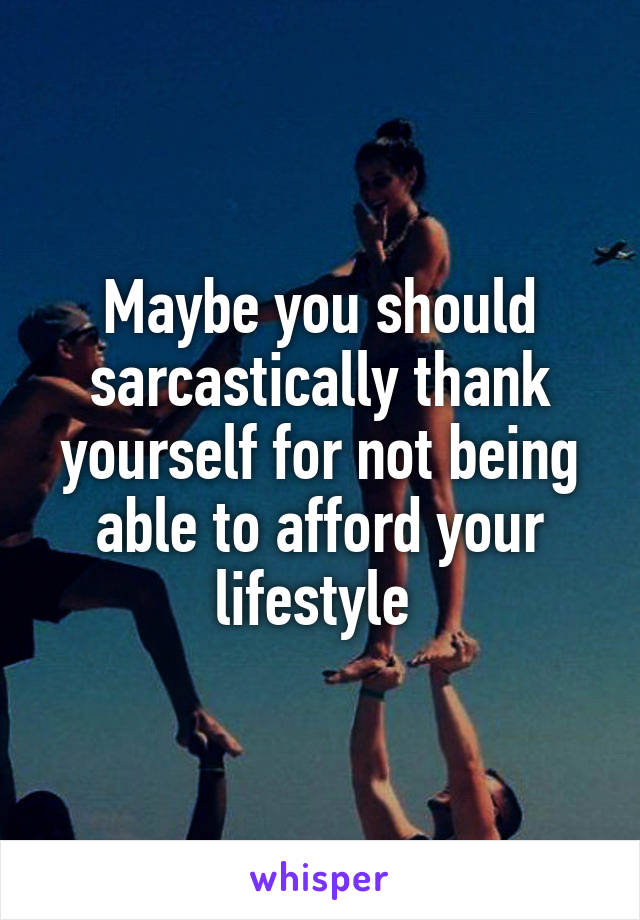 Maybe you should sarcastically thank yourself for not being able to afford your lifestyle 