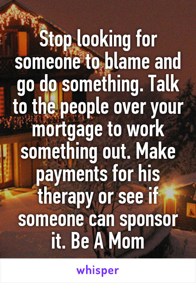 Stop looking for someone to blame and go do something. Talk to the people over your mortgage to work something out. Make payments for his therapy or see if someone can sponsor it. Be A Mom