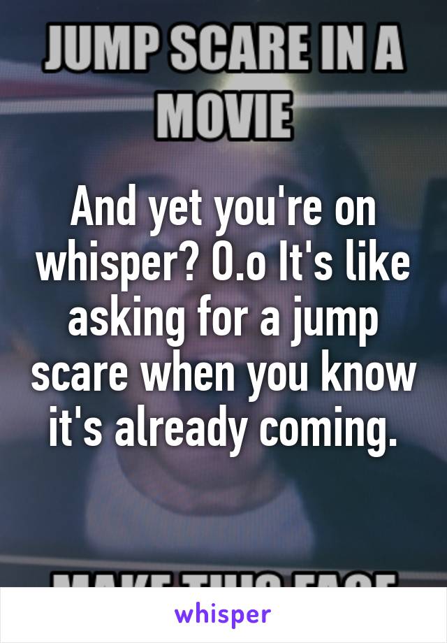 And yet you're on whisper? O.o It's like asking for a jump scare when you know it's already coming.