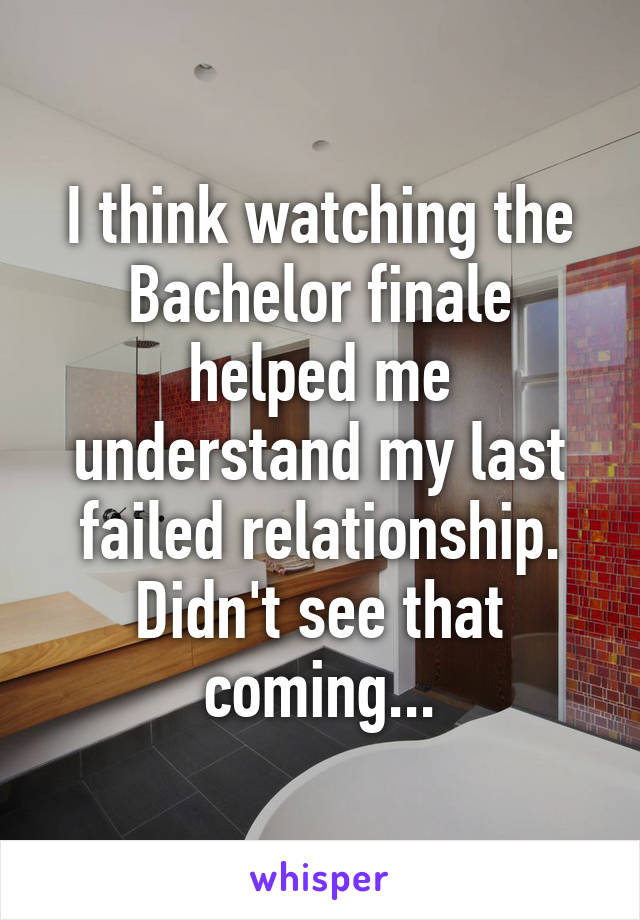 I think watching the Bachelor finale helped me understand my last failed relationship. Didn't see that coming...