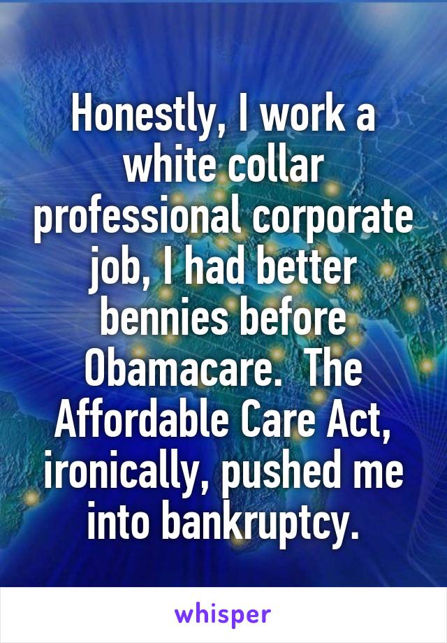 Honestly, I work a white collar professional corporate job, I had better bennies before Obamacare.  The Affordable Care Act, ironically, pushed me into bankruptcy.