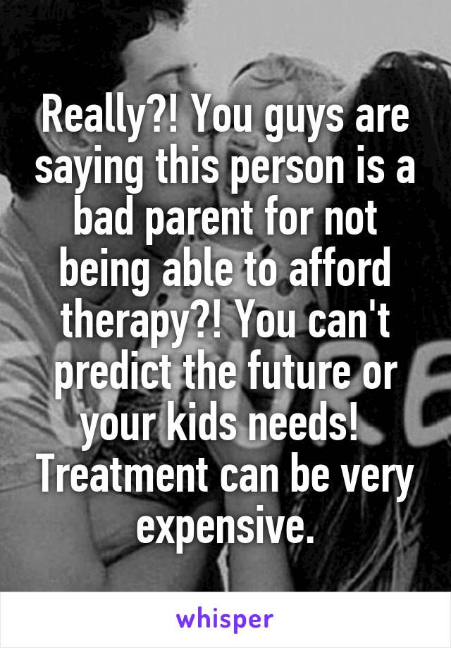 Really?! You guys are saying this person is a bad parent for not being able to afford therapy?! You can't predict the future or your kids needs!  Treatment can be very expensive.