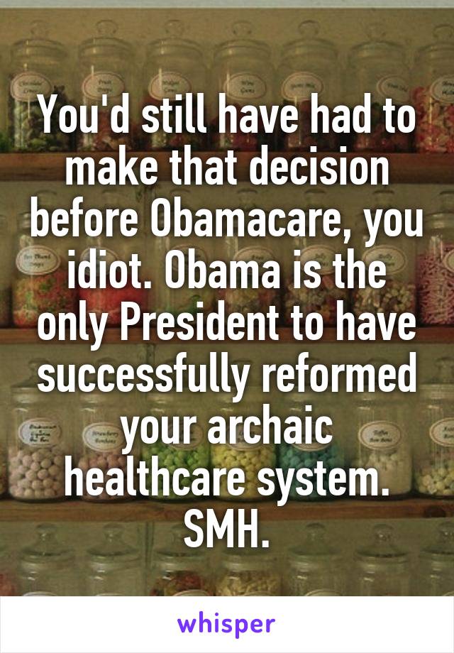 You'd still have had to make that decision before Obamacare, you idiot. Obama is the only President to have successfully reformed your archaic healthcare system. SMH.