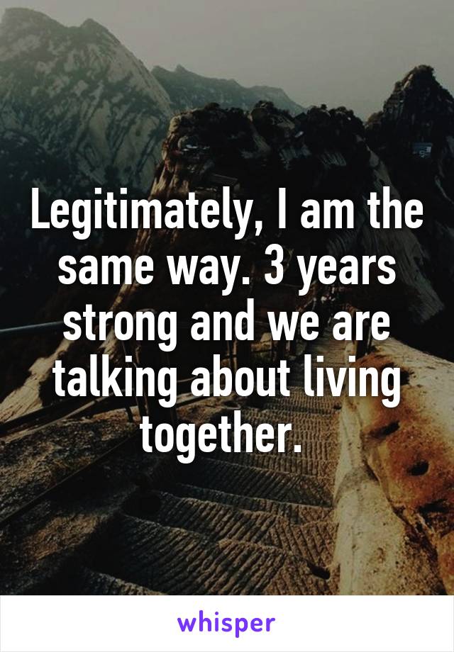 Legitimately, I am the same way. 3 years strong and we are talking about living together. 