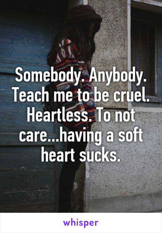 Somebody. Anybody. Teach me to be cruel. Heartless. To not care...having a soft heart sucks.