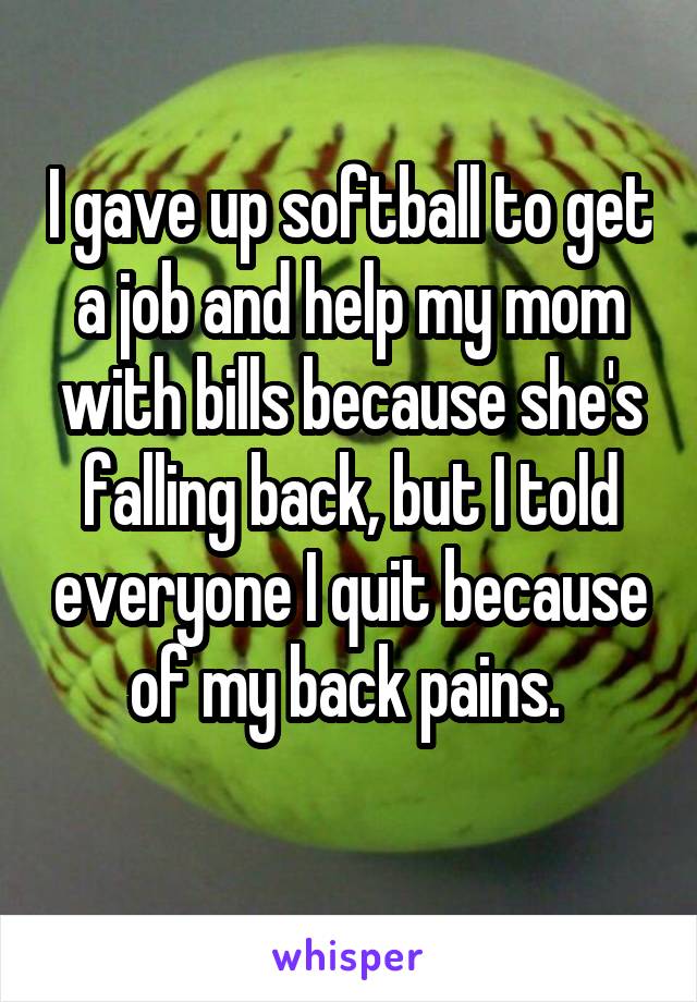I gave up softball to get a job and help my mom with bills because she's falling back, but I told everyone I quit because of my back pains. 
