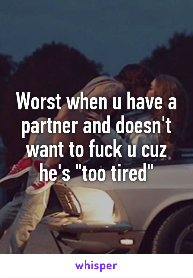 Worst when u have a partner and doesn't want to fuck u cuz he's "too tired"