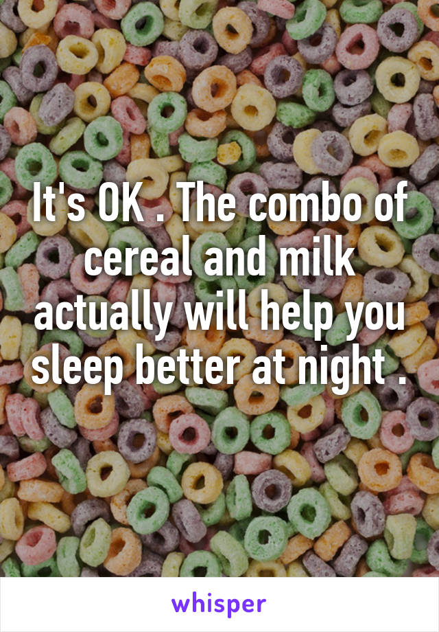 It's OK . The combo of cereal and milk actually will help you sleep better at night . 