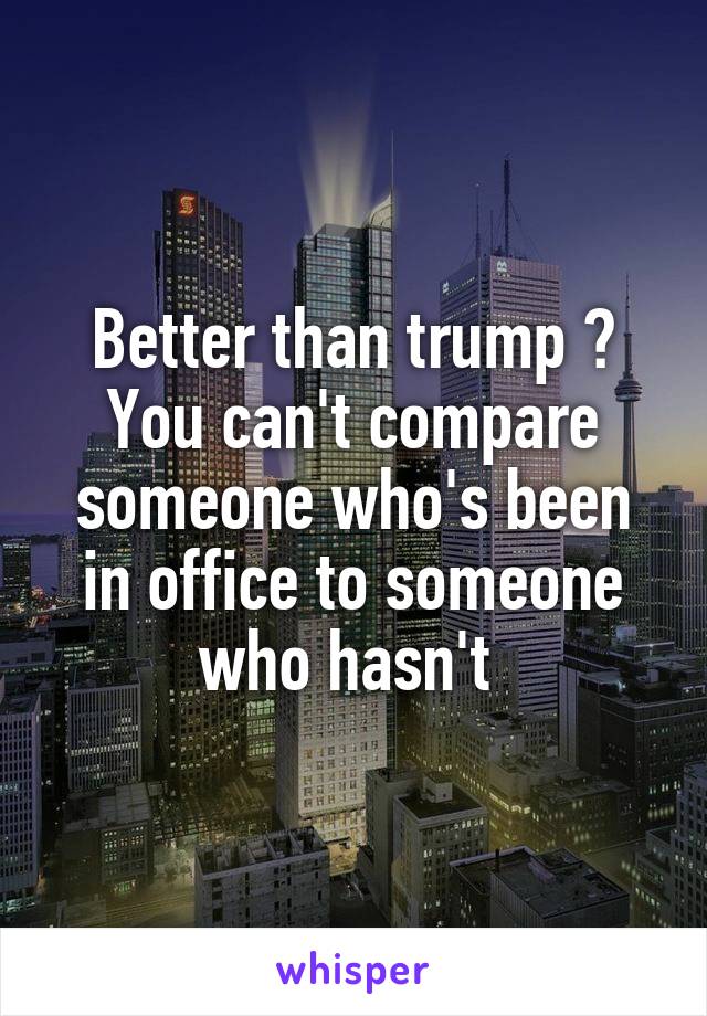 Better than trump ? You can't compare someone who's been in office to someone who hasn't 