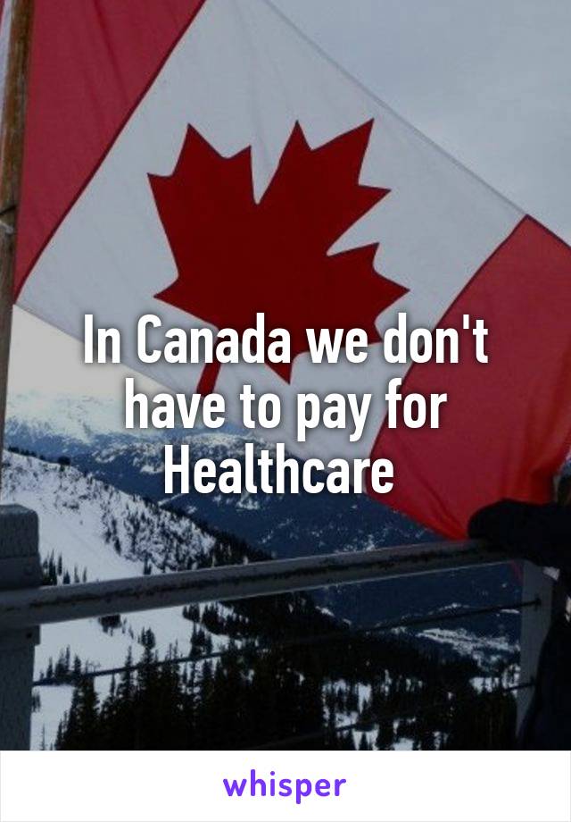In Canada we don't have to pay for Healthcare 