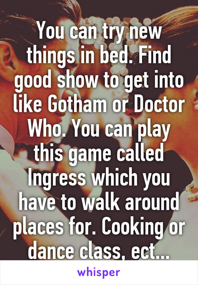 You can try new things in bed. Find good show to get into like Gotham or Doctor Who. You can play this game called Ingress which you have to walk around places for. Cooking or dance class, ect...