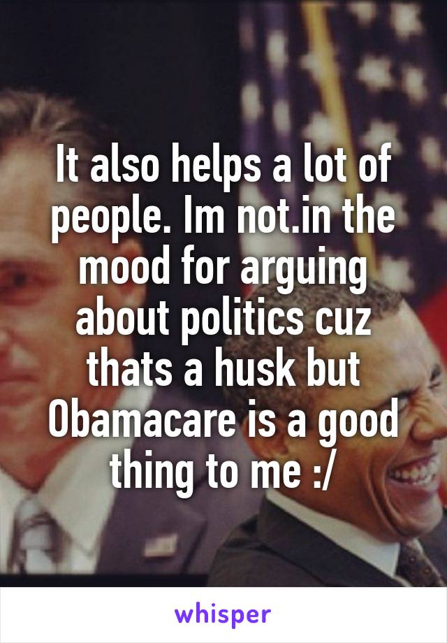 It also helps a lot of people. Im not.in the mood for arguing about politics cuz thats a husk but Obamacare is a good thing to me :/