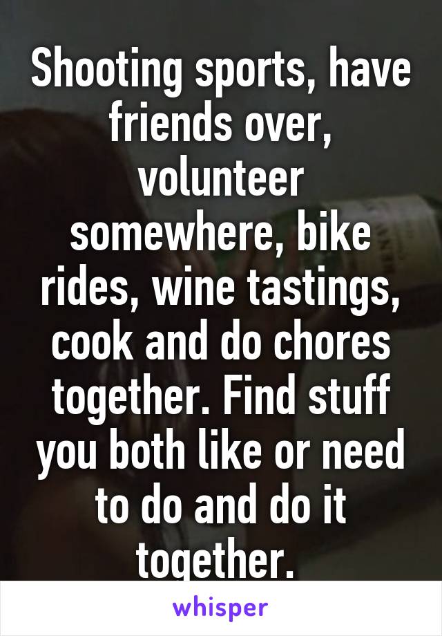 Shooting sports, have friends over, volunteer somewhere, bike rides, wine tastings, cook and do chores together. Find stuff you both like or need to do and do it together. 