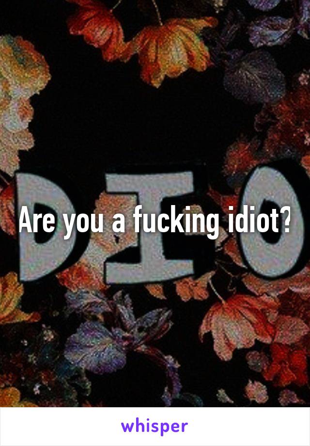 Are you a fucking idiot?