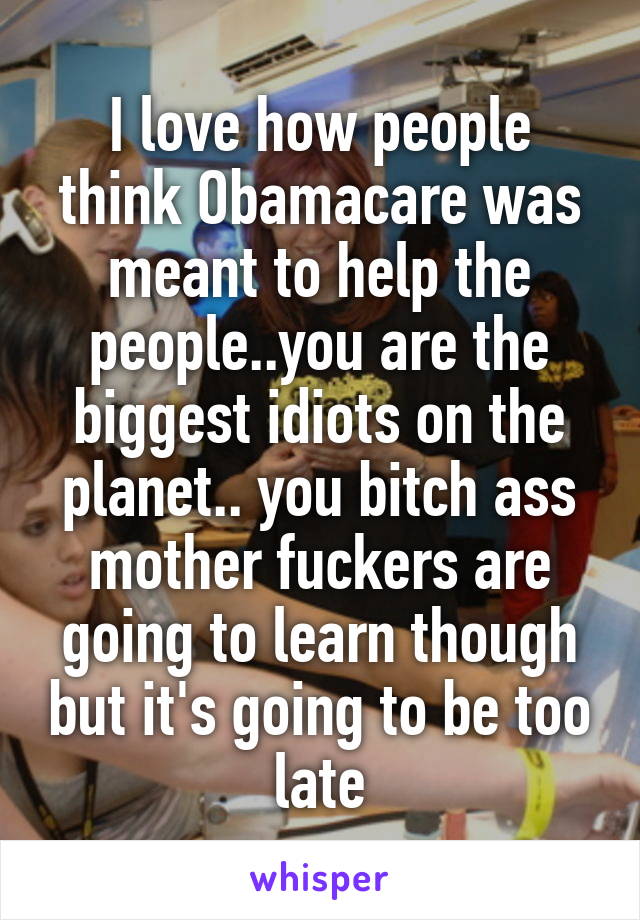 I love how people think Obamacare was meant to help the people..you are the biggest idiots on the planet.. you bitch ass mother fuckers are going to learn though but it's going to be too late