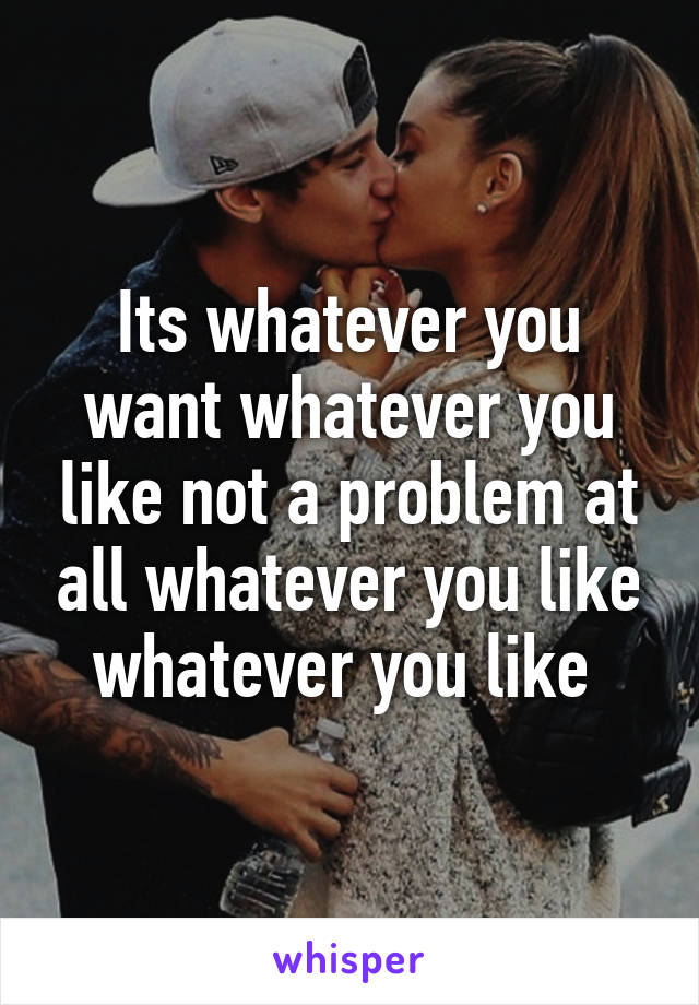 Its whatever you want whatever you like not a problem at all whatever you like whatever you like 
