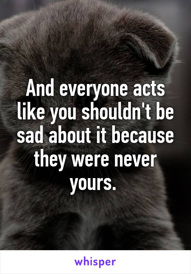 And everyone acts like you shouldn't be sad about it because they were never yours. 