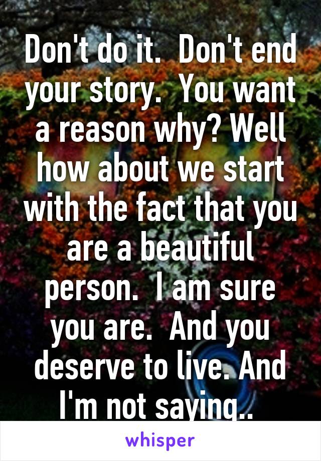 Don't do it.  Don't end your story.  You want a reason why? Well how about we start with the fact that you are a beautiful person.  I am sure you are.  And you deserve to live. And I'm not saying.. 