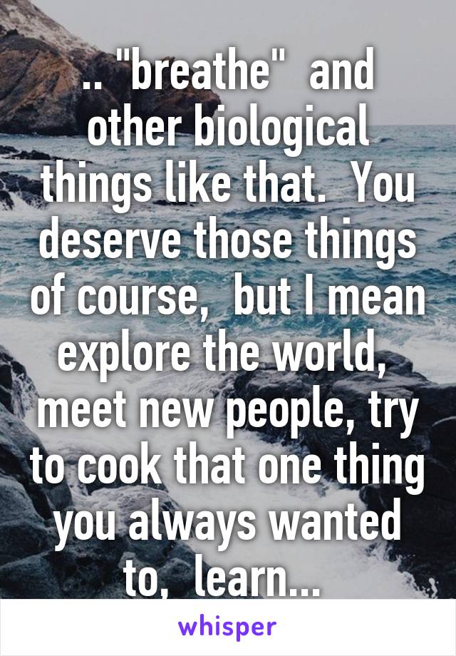 .. "breathe"  and other biological things like that.  You deserve those things of course,  but I mean explore the world,  meet new people, try to cook that one thing you always wanted to,  learn... 